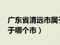 广东省清远市属于哪个市?（广东省清远市属于哪个市）