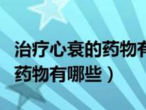 治疗心衰的药物有哪些可以报销（治疗心衰的药物有哪些）