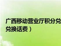 广西移动营业厅积分兑换话费怎么兑（广西移动营业厅积分兑换话费）