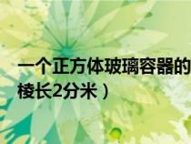 一个正方体玻璃容器的棱长为二分米（一个正方体玻璃容器棱长2分米）