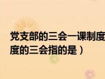 党支部的三会一课制度的三会指什么（党支部的三会一课制度的三会指的是）