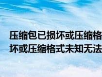 压缩包已损坏或压缩格式未知无法打开怎么办（压缩包已损坏或压缩格式未知无法打开）