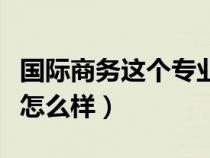 国际商务这个专业好不好（国际商务这个专业怎么样）