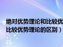 绝对优势理论和比较优势理论的区别在于（绝对优势理论和比较优势理论的区别）