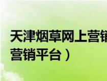 天津烟草网上营销平台有哪些（天津烟草网上营销平台）