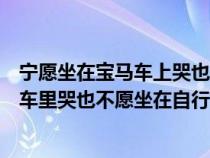 宁愿坐在宝马车上哭也不愿坐在自行车上笑（宁愿坐在宝马车里哭也不愿坐在自行车后面笑）