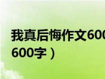 我真后悔作文600字优秀作文（我真后悔作文600字）