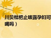 川贝枇杷止咳露孕妇可以喝吗（川贝枇杷止咳糖浆孕妇可以喝吗）