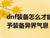 dnf装备怎么才能赋予异界气息（dnf怎么赋予装备异界气息）