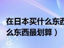 在日本买什么东西最划算又便宜（在日本买什么东西最划算）