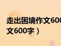 走出困境作文600字初一记叙文（走出困境作文600字）