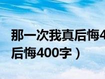 那一次我真后悔400字作文初一（那一次我真后悔400字）