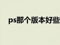 ps那个版本好些（ps那个版本比较好用）