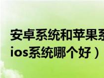 安卓系统和苹果系统哪个更好用（安卓系统和ios系统哪个好）