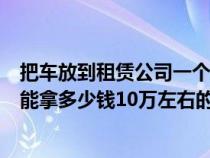 把车放到租赁公司一个月多少钱（把车放在租车公司一个月能拿多少钱10万左右的车）