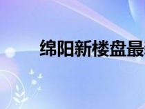 绵阳新楼盘最新房价（绵阳新楼盘）