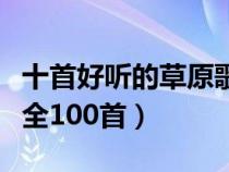 十首好听的草原歌曲试听（好听的草原歌曲大全100首）