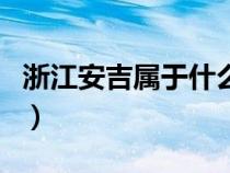 浙江安吉属于什么地方（浙江安吉属于哪个市）