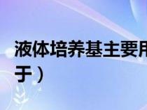 液体培养基主要用于干嘛（液体培养基主要用于）