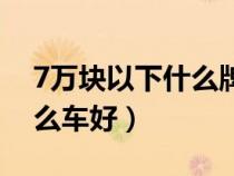 7万块以下什么牌子的车最好（7万以下买什么车好）