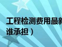 工程检测费用最新取费标准（工程检测费用由谁承担）