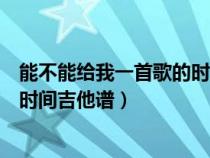 能不能给我一首歌的时间吉他谱指弹（能不能给我一首歌的时间吉他谱）