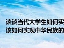 谈谈当代大学生如何实现中华民族伟大复兴（当代大学生应该如何实现中华民族的伟大复兴）