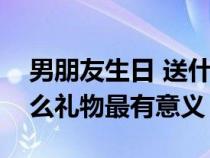 男朋友生日 送什么礼物好（男朋友生日送什么礼物最有意义）