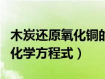 木炭还原氧化铜的化学反应（木炭还原氧化铜化学方程式）