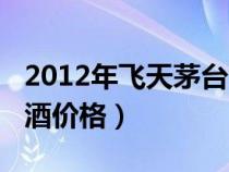 2012年飞天茅台酒价格表（2012年飞天茅台酒价格）