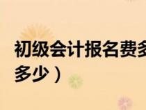 初级会计报名费多少钱一次（初级会计报名费多少）