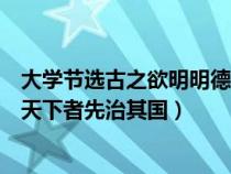 大学节选古之欲明明德于天下者先治其国（古之欲明明德于天下者先治其国）