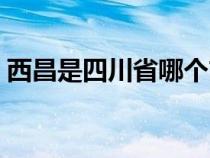 西昌是四川省哪个市（西昌是哪个省的城市）