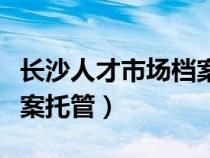 长沙人才市场档案托管电话（长沙人才市场档案托管）