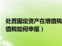 处置固定资产在增值税申报表填在哪一行（处置固定资产增值税如何申报）