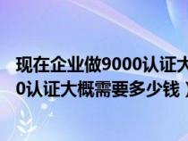 现在企业做9000认证大概需要多少钱费用（现在企业做9000认证大概需要多少钱）