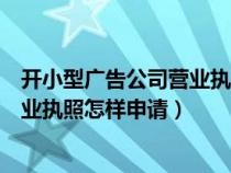 开小型广告公司营业执照怎样申请注册（开小型广告公司营业执照怎样申请）