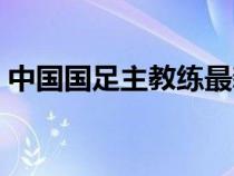 中国国足主教练最新消息（中国国足主教练）