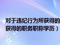 对于违纪行为所获得的职务职称学历学位（对于违纪行为所获得的职务职称学历）