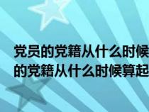 党员的党籍从什么时候算起党龄从什么时候开始算起（党员的党籍从什么时候算起）