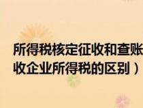 所得税核定征收和查账征收（核定征收企业所得税与查账征收企业所得税的区别）