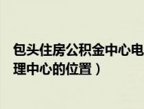 包头住房公积金中心电话号码是多少（包头市住房公积金管理中心的位置）