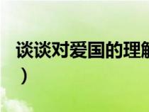 谈谈对爱国的理解500字（谈谈对爱国的理解）