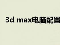 3d max电脑配置（3dmax电脑配置推荐）