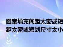 图案填充间距太密或短划尺寸太小是什么原因（图案填充间距太密或短划尺寸太小）