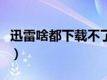 迅雷啥都下载不了（迅雷为什么下载不了东西）