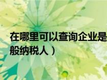 在哪里可以查询企业是否为一般纳税人（查询企业是否为一般纳税人）