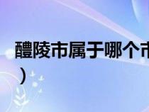 醴陵市属于哪个市哪个区（醴陵市属于什么市）