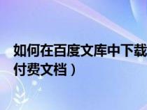 如何在百度文库中下载付费文档（如何在百度文库免费下载付费文档）