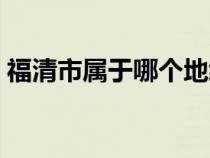 福清市属于哪个地级市（福清市属于哪个市）